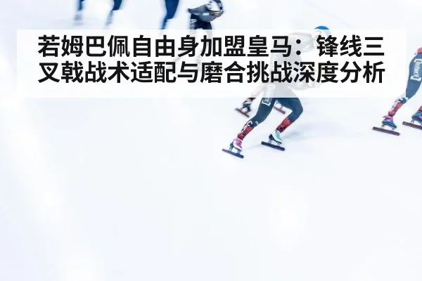 若姆巴佩自由身加盟皇马:锋线三叉戟战术适配与磨合挑战深度分析